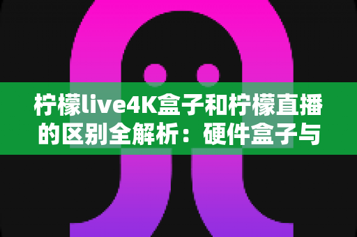 柠檬live4K盒子和柠檬直播的区别全解析：硬件盒子与软件应用该怎么选？一文看懂！