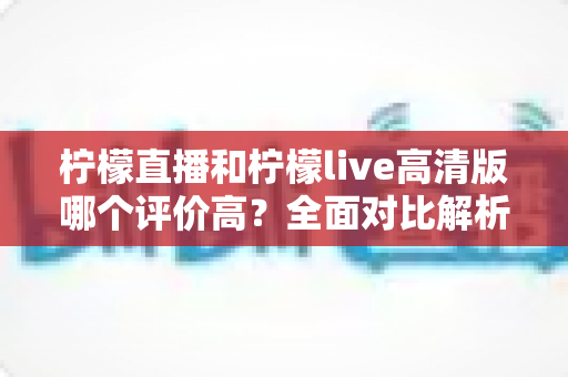柠檬直播和柠檬live高清版哪个评价高？全面对比解析助你找到最适合的观影选择