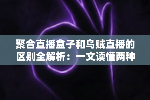 聚合直播盒子和乌贼直播的区别全解析：一文读懂两种直播工具，选对平台不踩坑