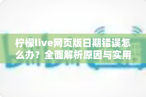 柠檬live网页版日期错误怎么办?全面解析原因与实用解决方法指南 柠檬live网页版日期错误怎么办?全面解析原因与实用解决方法指南