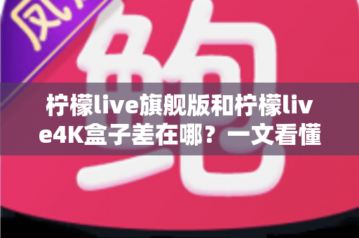柠檬live旗舰版和柠檬live4K盒子差在哪？一文看懂配置、画质与选购差异，帮你买对不买贵