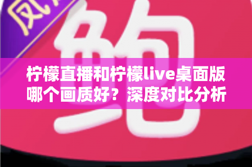 柠檬直播和柠檬live桌面版哪个画质好？深度对比分析与选择指南