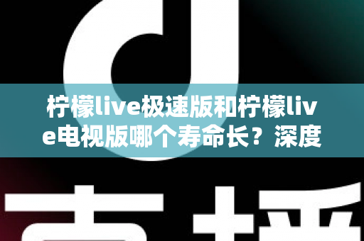 柠檬live极速版和柠檬live电视版哪个寿命长？深度解析两款应用的续航能力与使用全指南