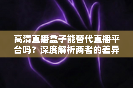 高清直播盒子能替代直播平台吗?深度解析两者的差异与选择指南 高清直播盒子能替代直播平台吗?深度解析两者的差异与选择指南
