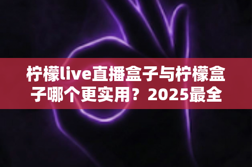 柠檬live直播盒子与柠檬盒子哪个更实用？2025最全深度对比评测，看完不再纠结选哪款