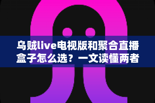 乌贼live电视版和聚合直播盒子怎么选？一文读懂两者差异与选购策略