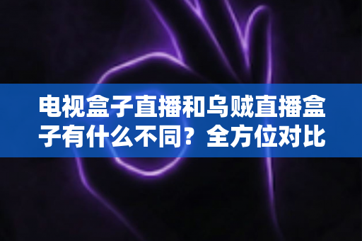 电视盒子直播和乌贼直播盒子有什么不同?全方位对比解析与家庭选购指南 电视盒子直播和乌贼直播盒子有什么不同?全方位对比解析与家庭选购指南