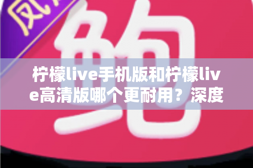 柠檬live手机版和柠檬live高清版哪个更耐用？深度对比评测与选择建议全解析