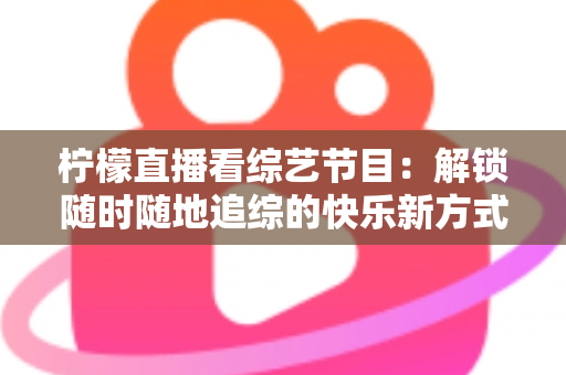 柠檬直播看综艺节目：解锁随时随地追综的快乐新方式与实用攻略