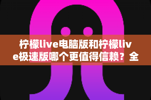 柠檬live电脑版和柠檬live极速版哪个更值得信赖？全方位深度对比评测助你明智选择
