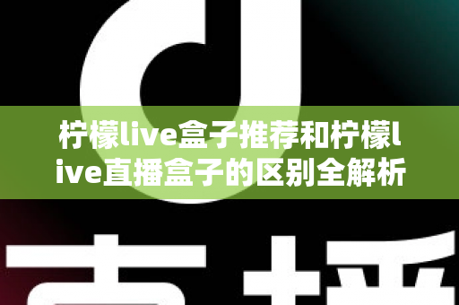 柠檬live盒子推荐和柠檬live直播盒子的区别全解析：选购指南、功能对比与避坑要点一次看懂