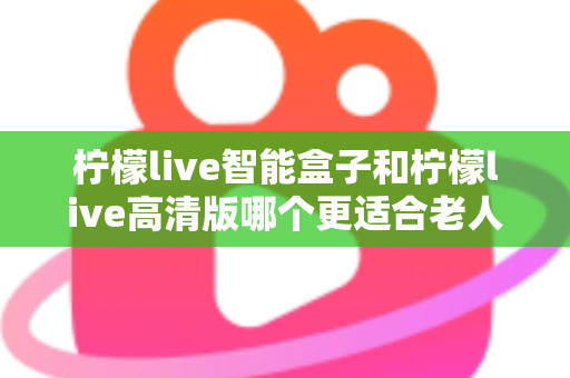 柠檬live智能盒子和柠檬live高清版哪个更适合老人用？超详细选购对比指南帮你轻松做决定