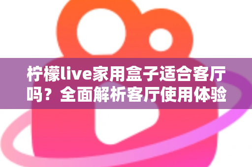 柠檬live家用盒子适合客厅吗？全面解析客厅使用体验、优缺点与实用选购指南