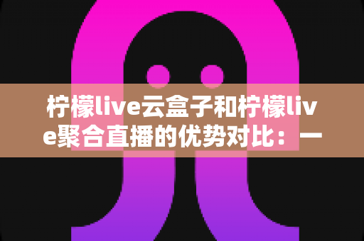 柠檬live云盒子和柠檬live聚合直播的优势对比：一篇文章帮你选对观影方案