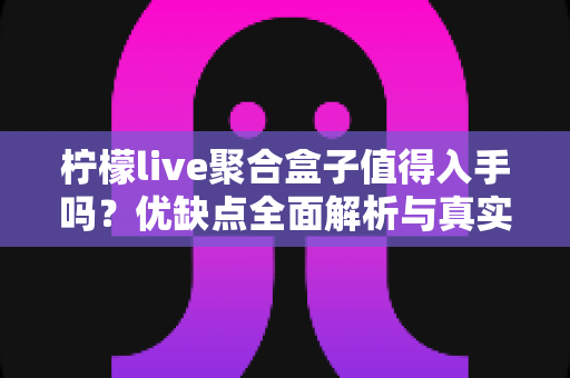 柠檬live聚合盒子值得入手吗？优缺点全面解析与真实购买建议