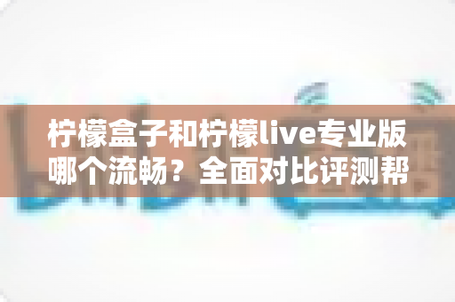 柠檬盒子和柠檬live专业版哪个流畅？全面对比评测帮你选出最佳流畅体验