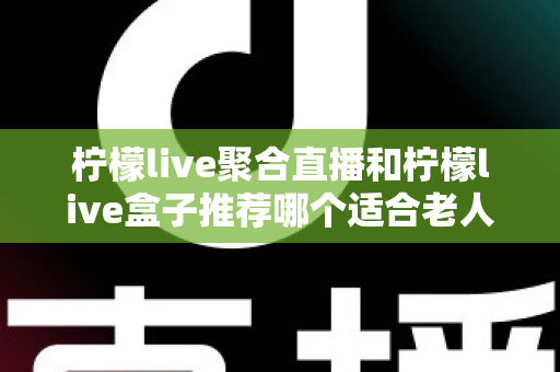 柠檬live聚合直播和柠檬live盒子推荐哪个适合老人?长辈观看直播的最佳选择全解析 柠檬live聚合直播和柠檬live盒子推荐哪个适合老人?长辈观看直播的最佳选择全解析