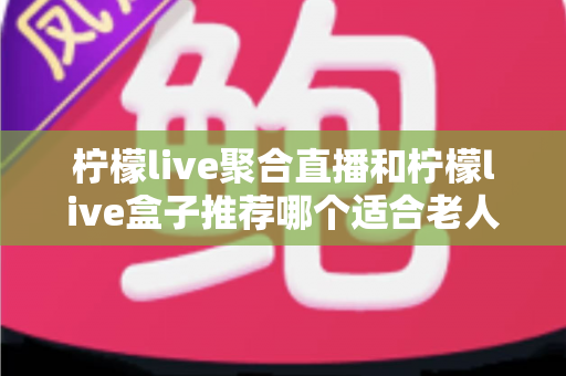 柠檬live聚合直播和柠檬live盒子推荐哪个适合老人?长辈观看直播的最佳选择全解析 柠檬live聚合直播和柠檬live盒子推荐哪个适合老人?长辈观看直播的最佳选择全解析