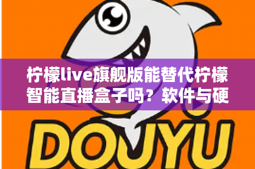 柠檬live旗舰版能替代柠檬智能直播盒子吗？软件与硬件直播方案全方位对比解析