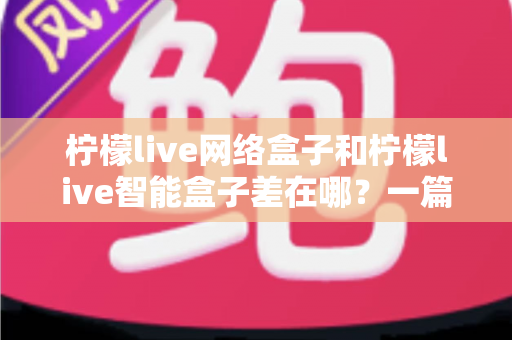 柠檬live网络盒子和柠檬live智能盒子差在哪？一篇文章帮你彻底搞懂两款盒子的核心区别与选购指南