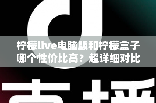柠檬live电脑版和柠檬盒子哪个性价比高？超详细对比评测帮你一次选对