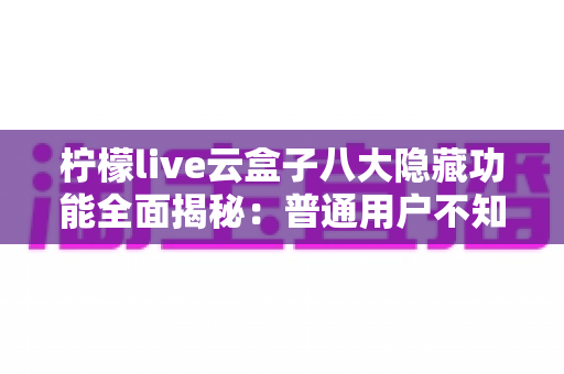 柠檬live云盒子八大隐藏功能全面揭秘:普通用户不知道的实用技巧一文学会 柠檬live云盒子八大隐藏功能全面揭秘:普通用户不知道的实用技巧一文学会