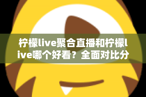 柠檬live聚合直播和柠檬live哪个好看？全面对比分析帮你选出最适合的观影体验