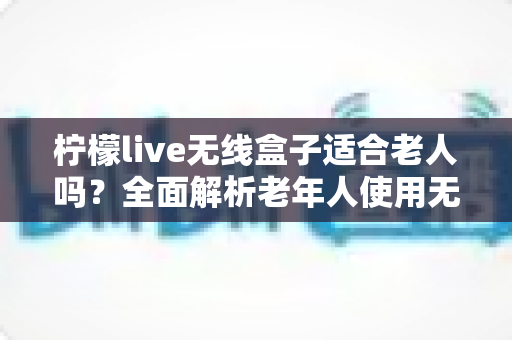 柠檬live无线盒子适合老人吗？全面解析老年人使用无线电视盒子的真实体验与选购建议