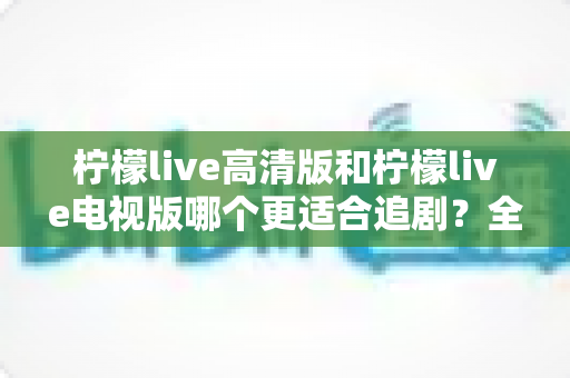 柠檬live高清版和柠檬live电视版哪个更适合追剧？全面对比解析助你找到最佳观影方案