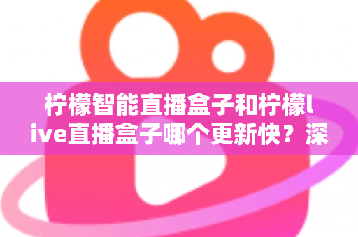 柠檬智能直播盒子和柠檬live直播盒子哪个更新快？深度对比助你选对设备不踩坑