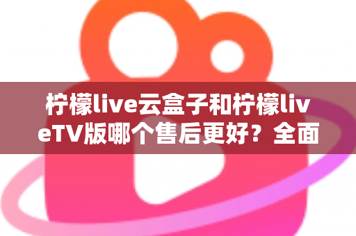 柠檬live云盒子和柠檬liveTV版哪个售后更好？全面对比解析帮你选对不踩坑