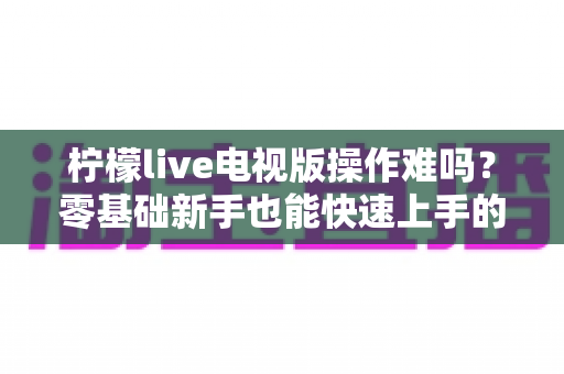 柠檬live电视版操作难吗？零基础新手也能快速上手的完整操作指南