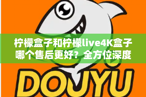 柠檬盒子和柠檬live4K盒子哪个售后更好？全方位深度对比评测，看完再买不后悔