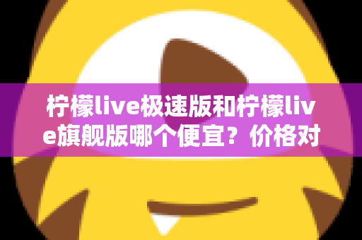 柠檬live极速版和柠檬live旗舰版哪个便宜？价格对比与性价比全面解析指南
