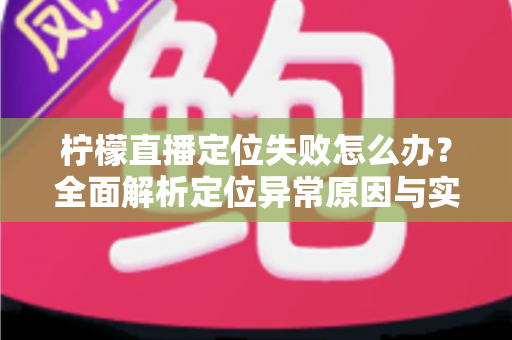 柠檬直播定位失败怎么办?全面解析定位异常原因与实用解决方案大全 柠檬直播定位失败怎么办?全面解析定位异常原因与实用解决方案大全