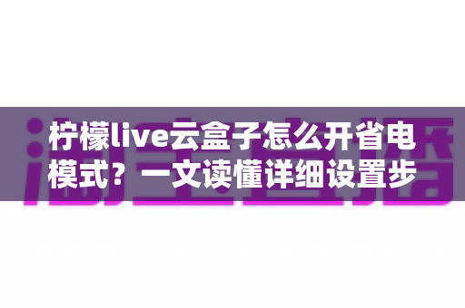 柠檬live云盒子怎么开省电模式?一文读懂详细设置步骤与省电技巧全攻略 柠檬live云盒子怎么开省电模式?一文读懂详细设置步骤与省电技巧全攻略