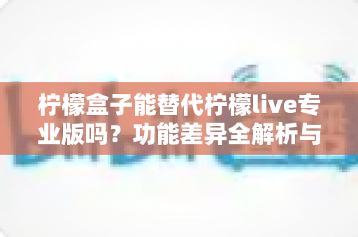 柠檬盒子能替代柠檬live专业版吗？功能差异全解析与选购避坑指南