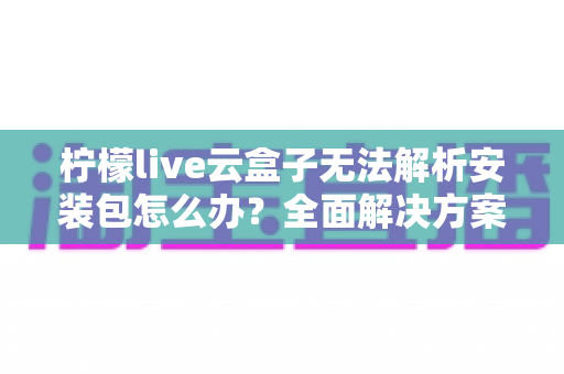 柠檬live云盒子无法解析安装包怎么办?全面解决方案与实用技巧指南 柠檬live云盒子无法解析安装包怎么办?全面解决方案与实用技巧指南