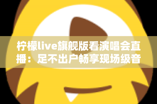 柠檬live旗舰版看演唱会直播：足不出户畅享现场级音乐盛宴的全新方式