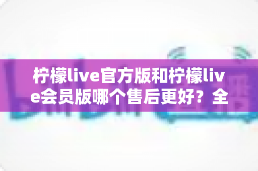 柠檬live官方版和柠檬live会员版哪个售后更好？全方位对比解析助你明智选择