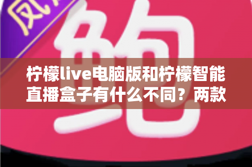 柠檬live电脑版和柠檬智能直播盒子有什么不同？两款热门直播工具核心差异全面解析与选购指南