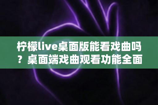 柠檬live桌面版能看戏曲吗？桌面端戏曲观看功能全面解析与实用指南