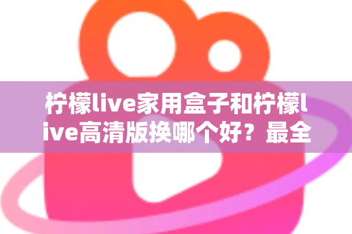 柠檬live家用盒子和柠檬live高清版换哪个好?最全选购对比指南一次看懂 柠檬live家用盒子和柠檬live高清版换哪个好?最全选购对比指南一次看懂