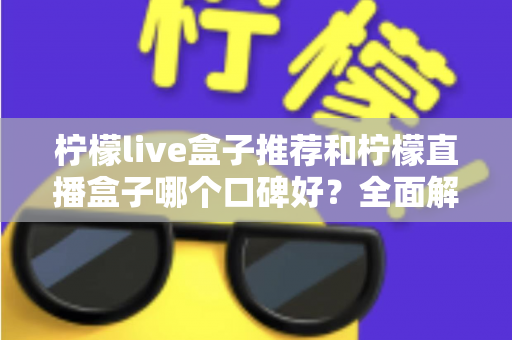 柠檬live盒子推荐和柠檬直播盒子哪个口碑好?全面解析助你明智选购 柠檬live盒子推荐和柠檬直播盒子哪个口碑好?全面解析助你明智选购