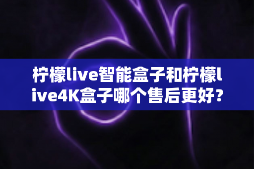 柠檬live智能盒子和柠檬live4K盒子哪个售后更好?2025年最全售后服务对比评测指南 柠檬live智能盒子和柠檬live4K盒子哪个售后更好?2025年最全售后服务对比评测指南