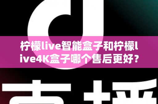 柠檬live智能盒子和柠檬live4K盒子哪个售后更好？2025年最全售后服务对比评测指南