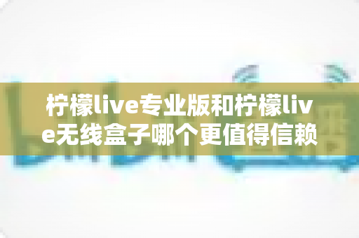 柠檬live专业版和柠檬live无线盒子哪个更值得信赖？一文读懂两款直播工具的核心差异与选购指南