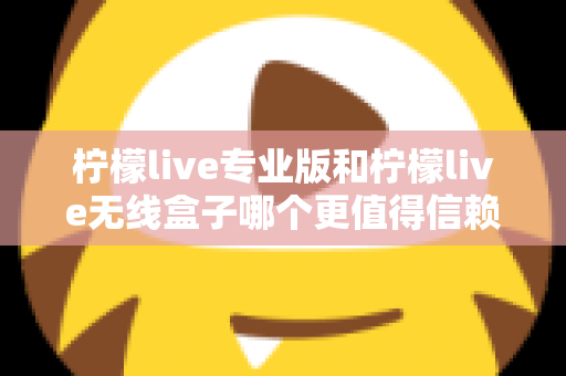 柠檬live专业版和柠檬live无线盒子哪个更值得信赖？一文读懂两款直播工具的核心差异与选购指南