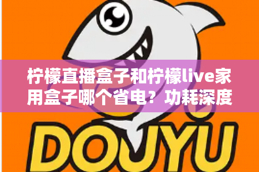 柠檬直播盒子和柠檬live家用盒子哪个省电？功耗深度对比与省电选购全指南