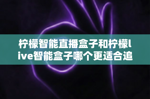 柠檬智能直播盒子和柠檬live智能盒子哪个更适合追剧？追剧党必备选购指南与深度对比解析